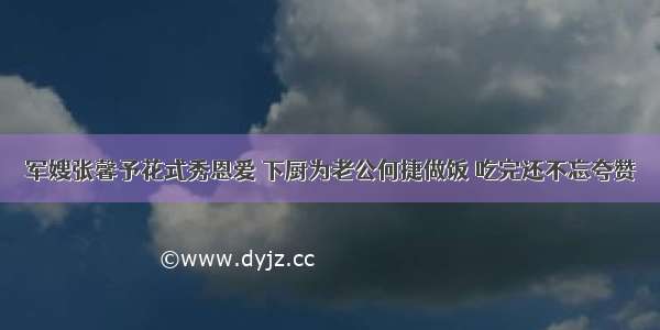 军嫂张馨予花式秀恩爱 下厨为老公何捷做饭 吃完还不忘夸赞