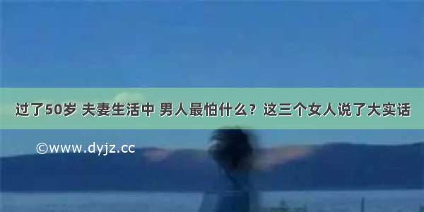 过了50岁 夫妻生活中 男人最怕什么？这三个女人说了大实话