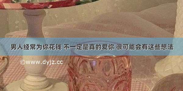 男人经常为你花钱 不一定是真的爱你 很可能会有这些想法