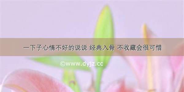 一下子心情不好的说说 经典入骨 不收藏会很可惜