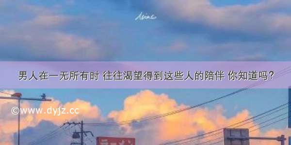 男人在一无所有时 往往渴望得到这些人的陪伴 你知道吗？