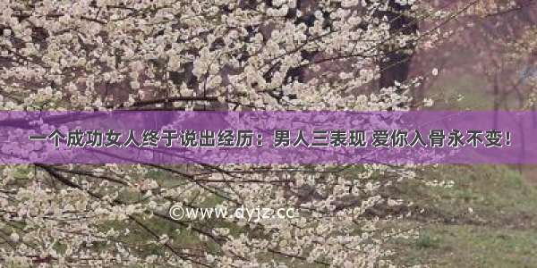 一个成功女人终于说出经历：男人三表现 爱你入骨永不变！