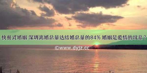 快餐式婚姻 深圳离婚总量达结婚总量的84% 婚姻是爱情的坟墓？