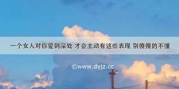 一个女人对你爱到深处 才会主动有这些表现 别傻傻的不懂