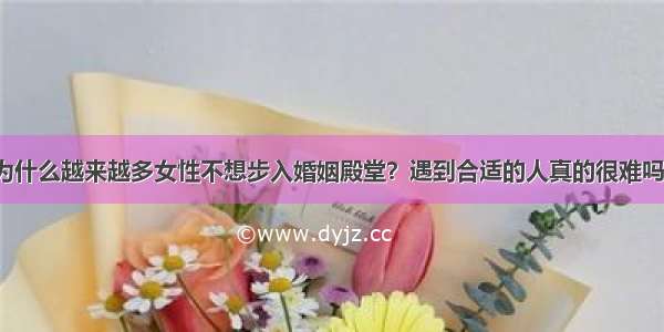 为什么越来越多女性不想步入婚姻殿堂？遇到合适的人真的很难吗？