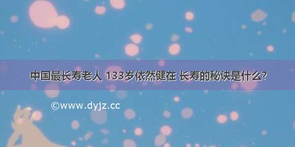 中国最长寿老人 133岁依然健在 长寿的秘诀是什么？