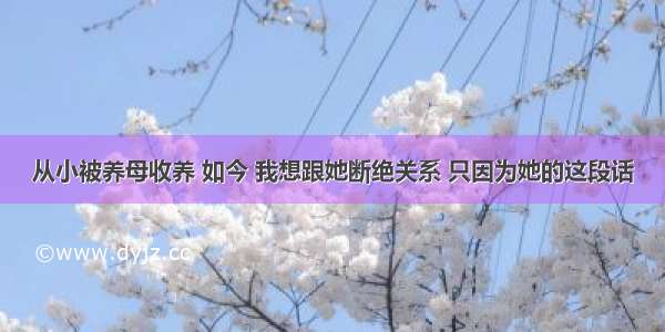 从小被养母收养 如今 我想跟她断绝关系 只因为她的这段话