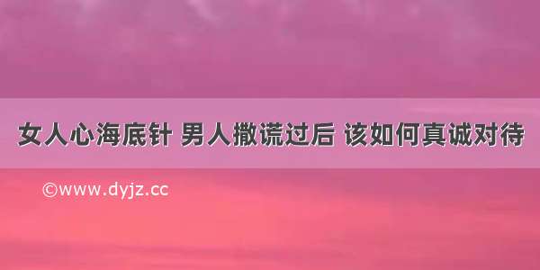 女人心海底针 男人撒谎过后 该如何真诚对待