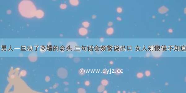 男人一旦动了离婚的念头 三句话会频繁说出口 女人别傻傻不知道