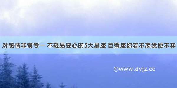 对感情非常专一 不轻易变心的5大星座 巨蟹座你若不离我便不弃