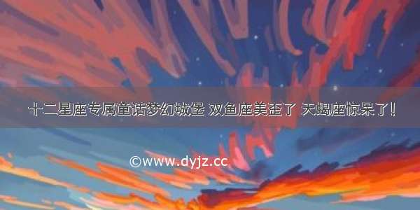 十二星座专属童话梦幻城堡 双鱼座美歪了 天蝎座惊呆了！