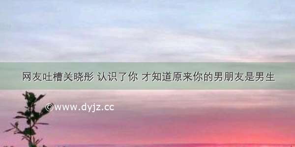 网友吐槽关晓彤 认识了你 才知道原来你的男朋友是男生