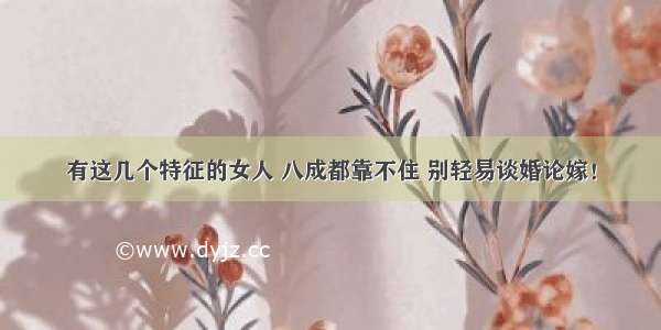 有这几个特征的女人 八成都靠不住 别轻易谈婚论嫁！