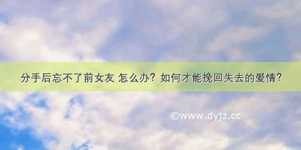 分手后忘不了前女友 怎么办？如何才能挽回失去的爱情？