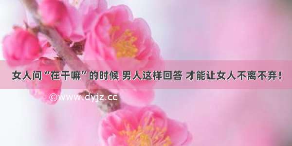 女人问“在干嘛”的时候 男人这样回答 才能让女人不离不弃！