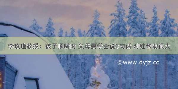 李玫瑾教授：孩子顶嘴时 父母要学会说3句话 对娃帮助很大