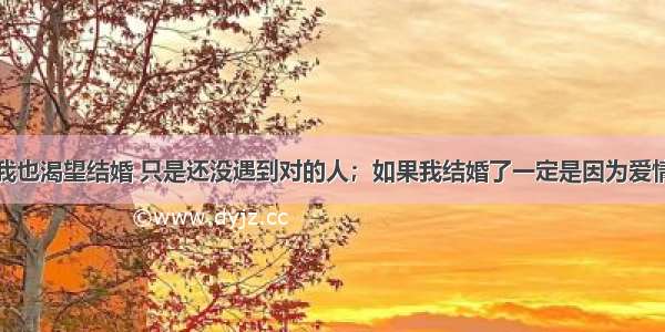 我也渴望结婚 只是还没遇到对的人；如果我结婚了一定是因为爱情