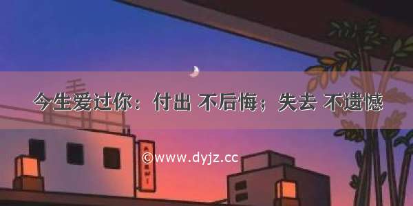 今生爱过你：付出 不后悔；失去 不遗憾