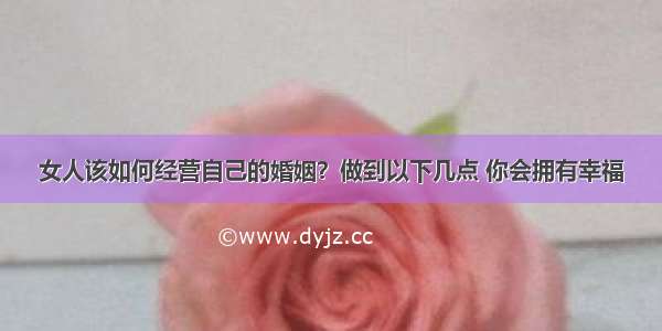 女人该如何经营自己的婚姻？做到以下几点 你会拥有幸福