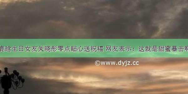 鹿晗生日女友关晓彤零点贴心送祝福 网友表示：这就是甜蜜暴击啊