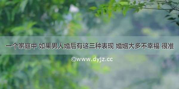 一个家庭中 如果男人婚后有这三种表现 婚姻大多不幸福 很准