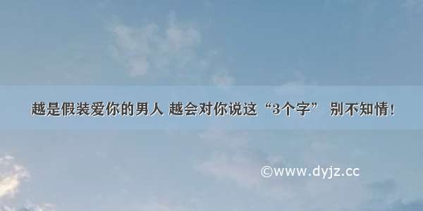 越是假装爱你的男人 越会对你说这“3个字” 别不知情！