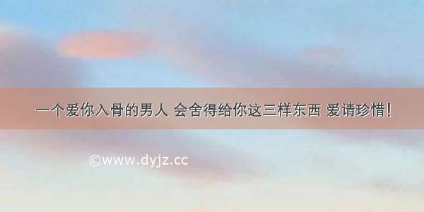 一个爱你入骨的男人 会舍得给你这三样东西 爱请珍惜！