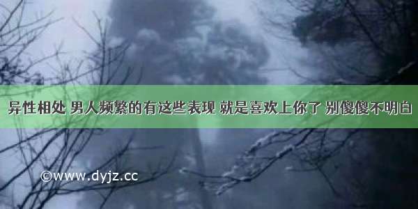 异性相处 男人频繁的有这些表现 就是喜欢上你了 别傻傻不明白