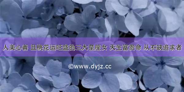 人美心善 且桃花运旺盛的三大星座女 天生富贵命 从不缺追求者