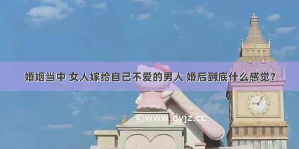 婚姻当中 女人嫁给自己不爱的男人 婚后到底什么感觉？