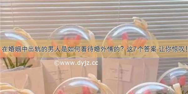 在婚姻中出轨的男人是如何看待婚外情的？这7个答案 让你惊叹！