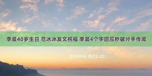 李晨40岁生日 范冰冰发文祝福 李晨4个字回应秒破分手传闻