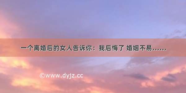 一个离婚后的女人告诉你：我后悔了 婚姻不易……