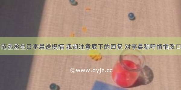 范丞丞生日李晨送祝福 我却注意底下的回复 对李晨称呼悄悄改口