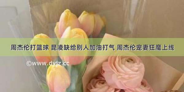 周杰伦打篮球 昆凌缺给别人加油打气 周杰伦宠妻狂魔上线