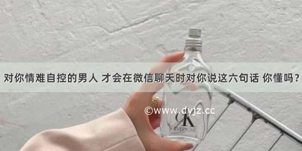 对你情难自控的男人 才会在微信聊天时对你说这六句话 你懂吗？