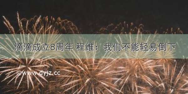 滴滴成立8周年 程维：我们不能轻易倒下