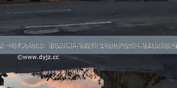 陈一鸣VS李思雨：你俩互相不懂彼此 谈的也是彼此不懂对方的爱情