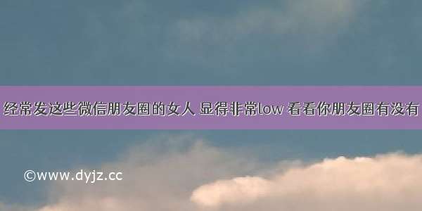 经常发这些微信朋友圈的女人 显得非常low 看看你朋友圈有没有