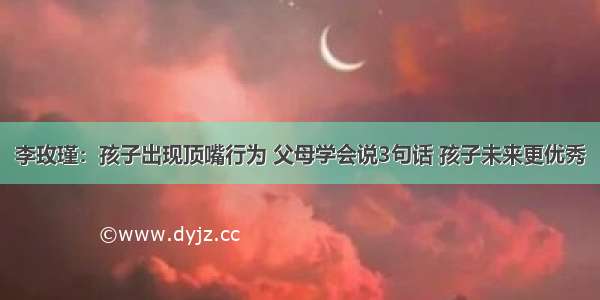 李玫瑾：孩子出现顶嘴行为 父母学会说3句话 孩子未来更优秀