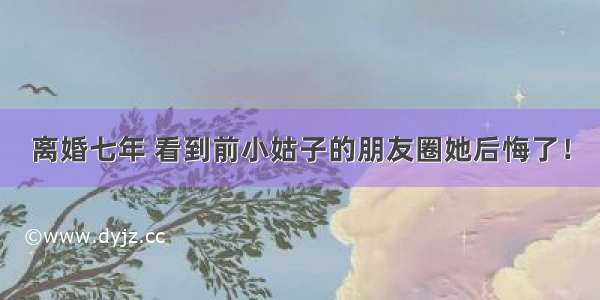 离婚七年 看到前小姑子的朋友圈她后悔了！