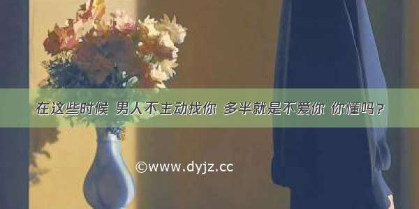 在这些时候 男人不主动找你 多半就是不爱你 你懂吗？