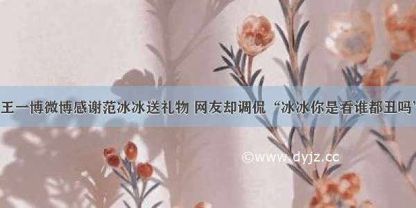 王一博微博感谢范冰冰送礼物 网友却调侃“冰冰你是看谁都丑吗”