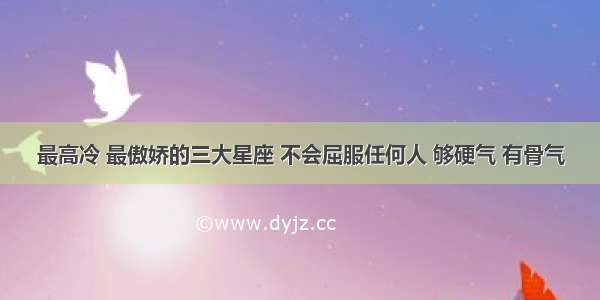 最高冷 最傲娇的三大星座 不会屈服任何人 够硬气 有骨气