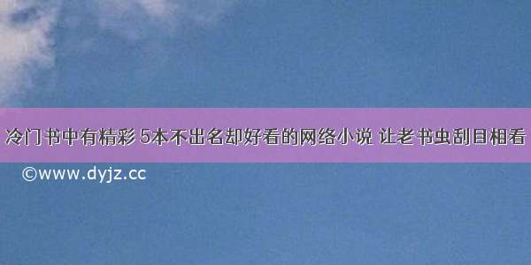 冷门书中有精彩 5本不出名却好看的网络小说 让老书虫刮目相看