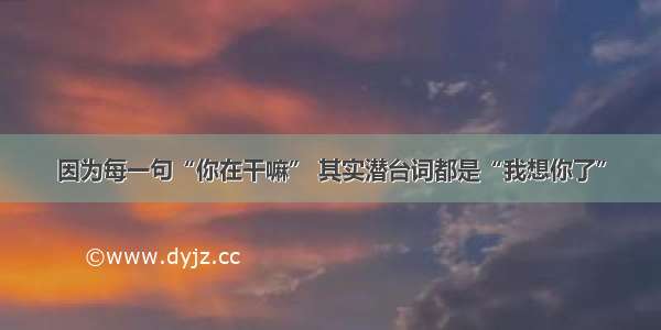 因为每一句“你在干嘛” 其实潜台词都是“我想你了”