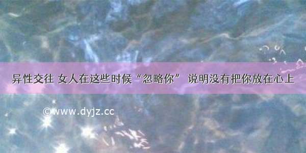 异性交往 女人在这些时候“忽略你” 说明没有把你放在心上