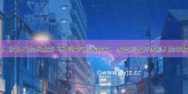 人 发自己的光就好 不要吹灭别人的灯。永远别去打扰别人的幸福