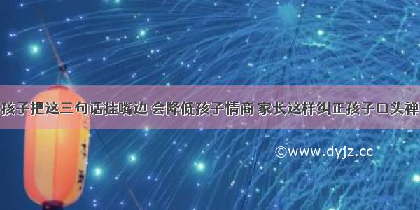 孩子把这三句话挂嘴边 会降低孩子情商 家长这样纠正孩子口头禅