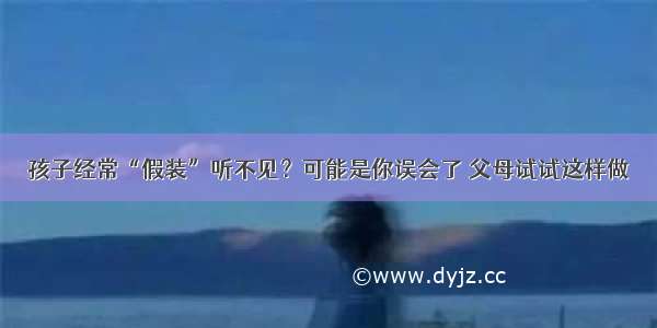 孩子经常“假装”听不见？可能是你误会了 父母试试这样做